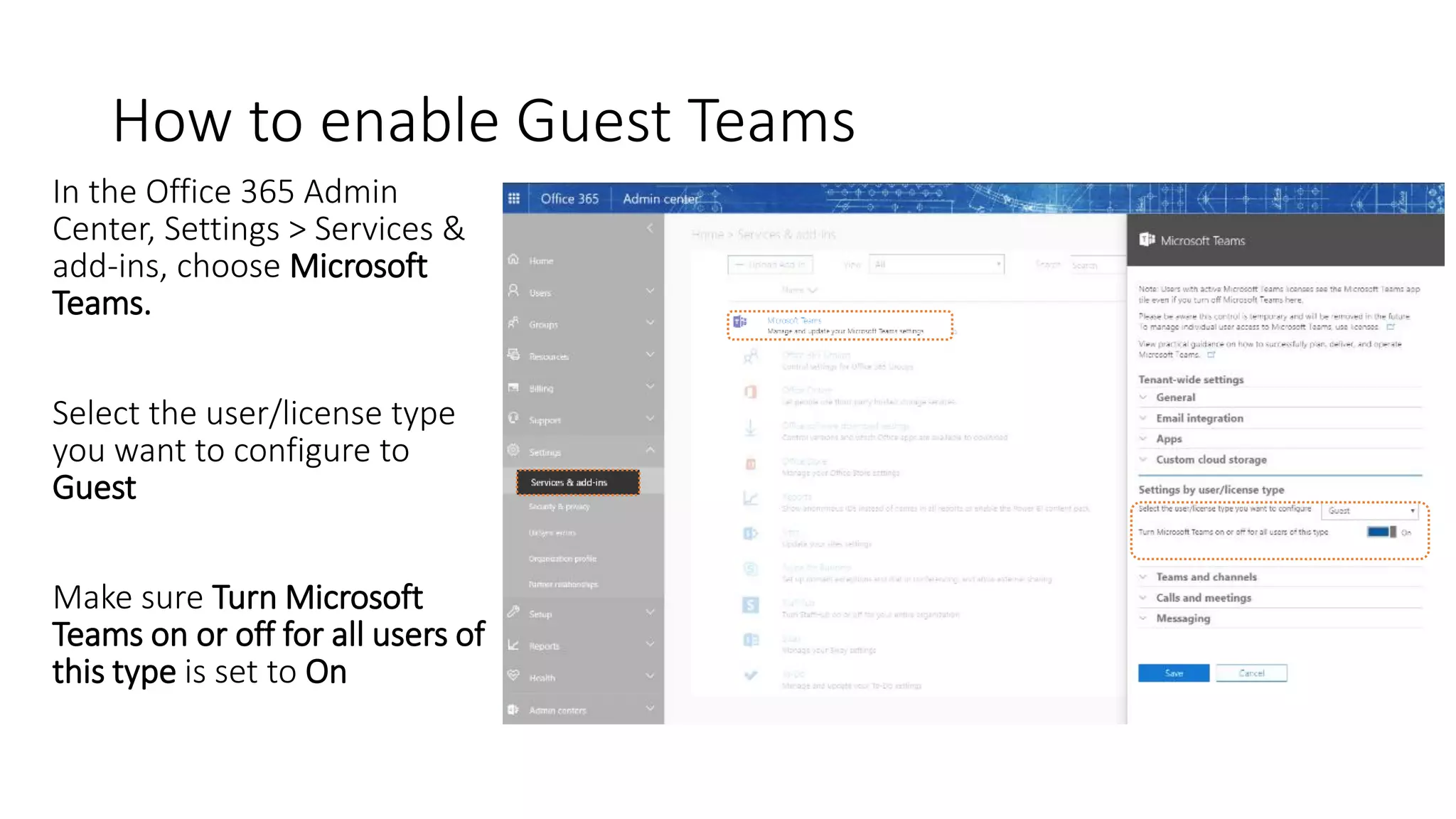 How to enable Guest Teams
In the Office 365 Admin
Center, Settings > Services &
add-ins, choose Microsoft
Teams.
Select the user/license type
you want to configure to
Guest
Make sure Turn Microsoft
Teams on or off for all users of
this type is set to On
 