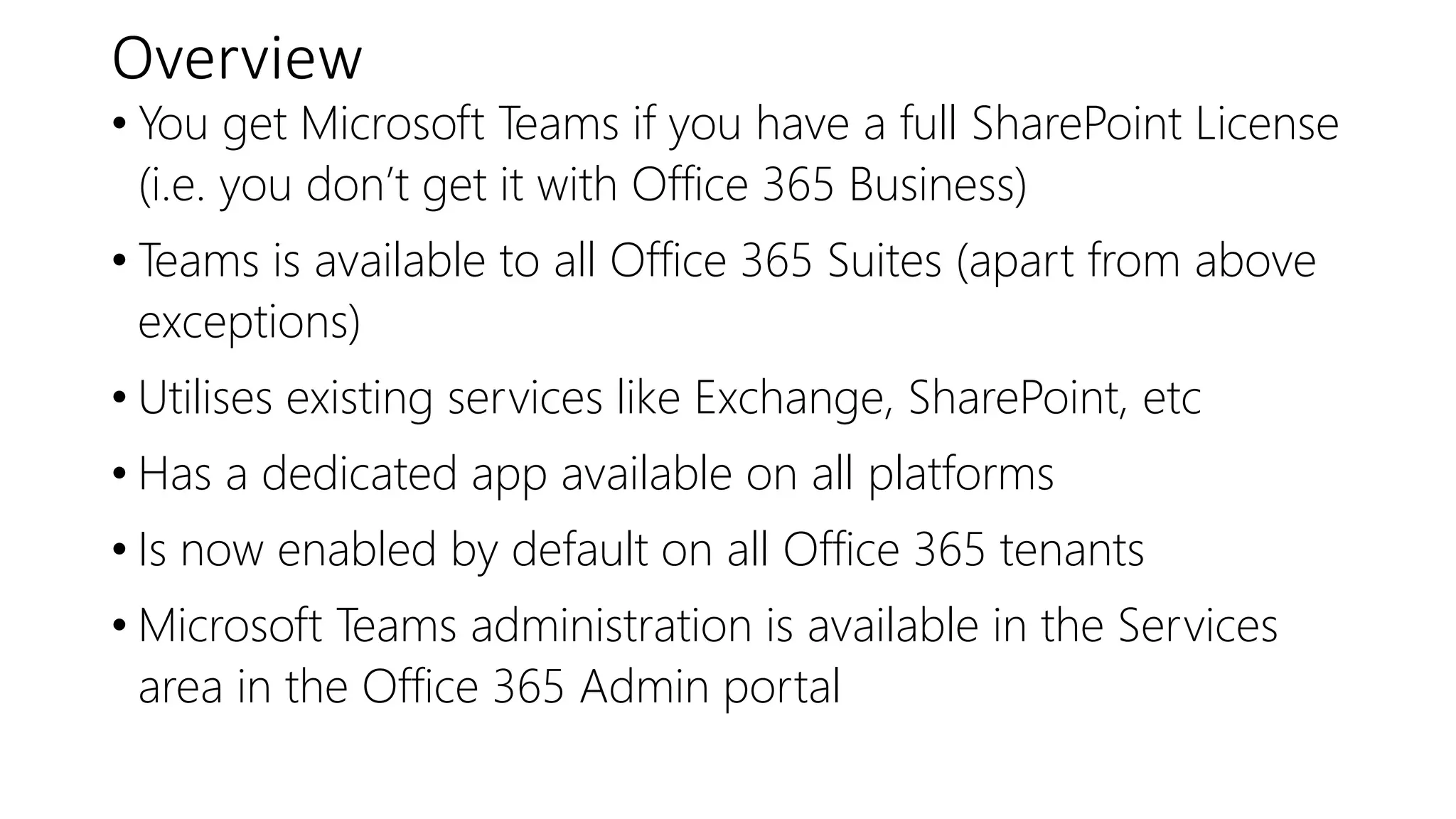 Overview
• You get Microsoft Teams if you have a full SharePoint License
(i.e. you don’t get it with Office 365 Business)
• Teams is available to all Office 365 Suites (apart from above
exceptions)
• Utilises existing services like Exchange, SharePoint, etc
• Has a dedicated app available on all platforms
• Is now enabled by default on all Office 365 tenants
• Microsoft Teams administration is available in the Services
area in the Office 365 Admin portal
 