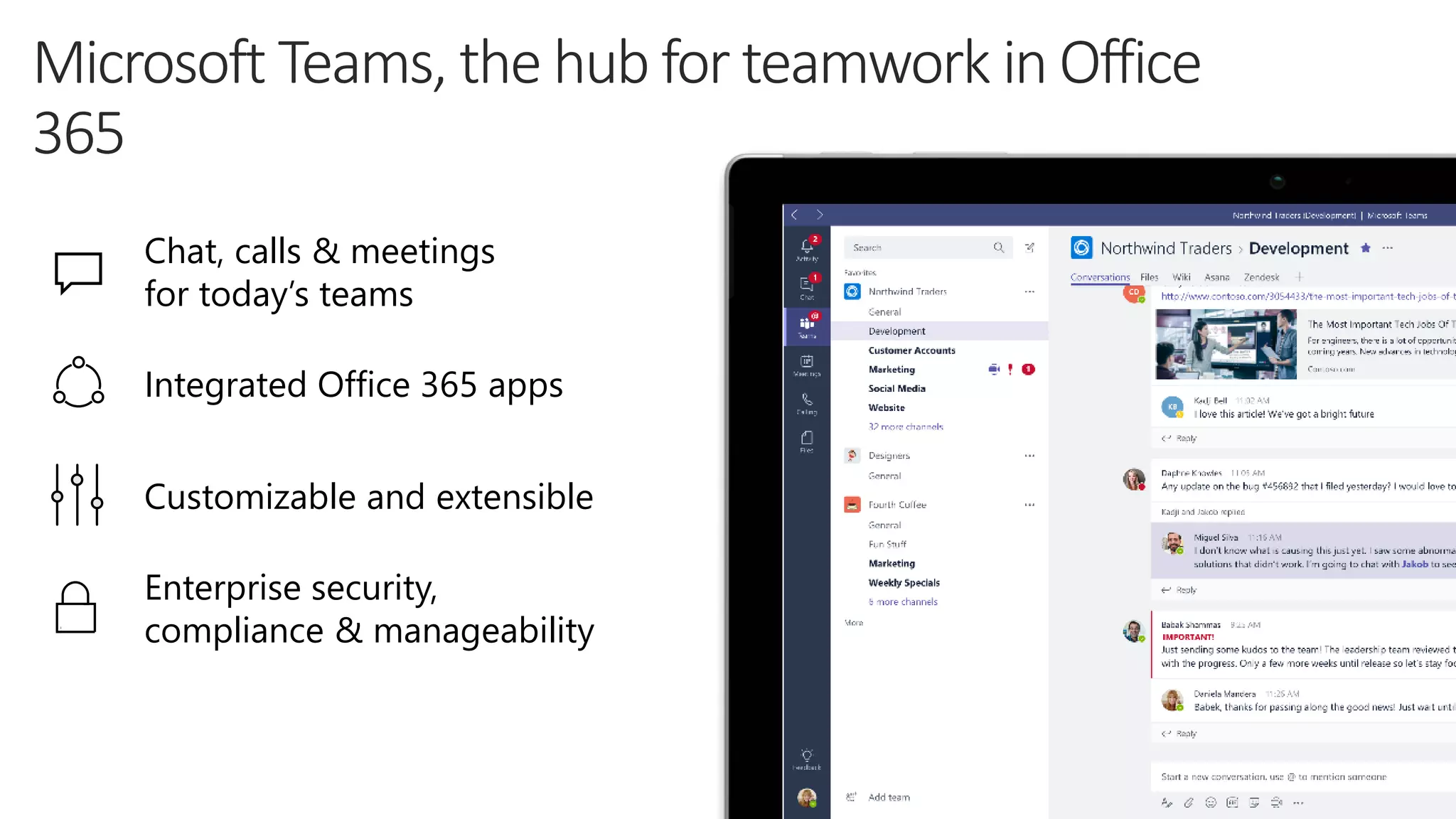 Chat, calls & meetings
for today’s teams
Integrated Office 365 apps
Customizable and extensible
Enterprise security,
compliance & manageability
 