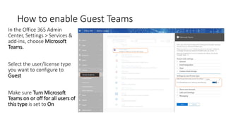 How to enable Guest Teams
In the Office 365 Admin
Center, Settings > Services &
add-ins, choose Microsoft
Teams.
Select the user/license type
you want to configure to
Guest
Make sure Turn Microsoft
Teams on or off for all users of
this type is set to On
 