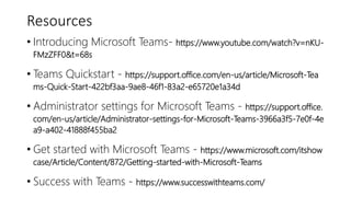 Resources
• Introducing Microsoft Teams- https://www.youtube.com/watch?v=nKU-
FMzZFF0&t=68s
• Teams Quickstart - https://support.office.com/en-us/article/Microsoft-Tea
ms-Quick-Start-422bf3aa-9ae8-46f1-83a2-e65720e1a34d
• Administrator settings for Microsoft Teams - https://support.office.
com/en-us/article/Administrator-settings-for-Microsoft-Teams-3966a3f5-7e0f-4e
a9-a402-41888f455ba2
• Get started with Microsoft Teams - https://www.microsoft.com/itshow
case/Article/Content/872/Getting-started-with-Microsoft-Teams
• Success with Teams - https://www.successwithteams.com/
 
