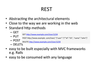 REST	
  
•  AbstracFng	
  the	
  architectural	
  elements	
  
•  Close	
  to	
  the	
  way	
  we	
  are	
  working	
  in	
  the	
  web	
  
•  Standard	
  hLp	
  methods	
  
–  GET	
  
–  PUT	
  
–  POST	
  
–  DELETE	
  
•  easy	
  to	
  be	
  built	
  especially	
  with	
  MVC	
  frameworks	
  
e.g.	
  Rails	
  	
  
•  easy	
  to	
  be	
  consumed	
  with	
  any	
  language	
  	
  
GET	
  hLp://www.example.com/User/1234	
  
POST	
  hLp://www.example	
  .com/User/	
  ‘{“user”:”{“”id”:”55”,	
  “name”:”John”}’	
  
DELETE	
  hLp://www.example.com/User/1234	
  
 