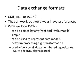 Data	
  exchange	
  formats	
  
•  XML,	
  RDF	
  or	
  JSON?	
  
•  They	
  all	
  work	
  but	
  we	
  always	
  have	
  preferences	
  
•  Why	
  we	
  love	
  JSON?	
  
– can	
  be	
  parsed	
  by	
  any	
  front	
  end	
  (web,	
  mobile)	
  
– simple	
  
– can	
  be	
  used	
  to	
  represent	
  data	
  models	
  
– beLer	
  in	
  processing	
  e.g.	
  transformaFon	
  
– used	
  widely	
  by	
  all	
  document	
  based	
  repositories	
  
(e.g.	
  MongoDB,	
  elasFcsearch)	
  
 