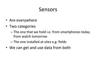 Sensors	
  
•  Are	
  everywhere	
  
•  Two	
  categories	
  
– The	
  one	
  that	
  we	
  hold	
  i.e.	
  from	
  smartphones	
  today	
  
from	
  watch	
  tomorrow	
  
– The	
  one	
  installed	
  at	
  sites	
  e.g.	
  ﬁelds	
  
•  We	
  can	
  get	
  and	
  use	
  data	
  from	
  both	
  
 