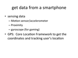 get	
  data	
  from	
  a	
  smartphone	
  
•  sensing	
  data	
  
– MoFon	
  sensor/accelerometer	
  
– Proximity	
  
– gyroscope	
  (for	
  gaming)	
  
•  GPS:	
  	
  Core	
  LocaFon	
  Framework	
  to	
  get	
  the	
  
coordinates	
  and	
  tracking	
  user’s	
  locaFon	
  
 