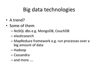 Big	
  data	
  technologies	
  
•  A	
  trend?	
  	
  
•  Some	
  of	
  them	
  
– NoSQL	
  dbs	
  e.g.	
  MongoDB,	
  CouchDB	
  
– elasFcsearch	
  
– MapReduce	
  framework	
  e.g.	
  run	
  processes	
  over	
  a	
  
big	
  amount	
  of	
  data	
  
– Hadoop	
  
– Cassandra	
  
– and	
  more	
  ….	
  
 