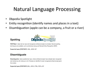 Natural	
  Language	
  Processing	
  
•  Dbpedia	
  Spotlight	
  
•  EnFty	
  recogniFon	
  (idenFfy	
  names	
  and	
  places	
  in	
  a	
  text)	
  
•  DisambiguaFon	
  (apple	
  can	
  be	
  a	
  company,	
  a	
  fruit	
  or	
  a	
  river)	
  
 