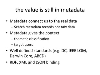 the	
  value	
  is	
  sFll	
  in	
  metadata	
  
•  Metadata	
  connect	
  us	
  to	
  the	
  real	
  data	
  	
  
– Search	
  metadata	
  records	
  not	
  raw	
  data	
  
•  Metadata	
  gives	
  the	
  context	
  
– themaFc	
  classiﬁcaFon	
  
– target	
  users	
  
•  Well	
  deﬁned	
  standards	
  (e.g.	
  DC,	
  IEEE	
  LOM,	
  
Darwin	
  Core,	
  ABCD)	
  
•  RDF,	
  XML	
  and	
  JSON	
  binding	
  
 