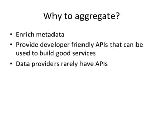 Why	
  to	
  aggregate?	
  
•  Enrich	
  metadata	
  
•  Provide	
  developer	
  friendly	
  APIs	
  that	
  can	
  be	
  
used	
  to	
  build	
  good	
  services	
  
•  Data	
  providers	
  rarely	
  have	
  APIs	
  
	
  
 