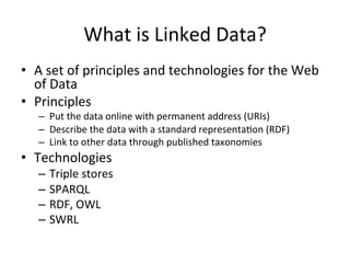 What	
  is	
  Linked	
  Data?	
  
•  A	
  set	
  of	
  principles	
  and	
  technologies	
  for	
  the	
  Web	
  
of	
  Data	
  
•  Principles	
  
–  Put	
  the	
  data	
  online	
  with	
  permanent	
  address	
  (URIs)	
  
–  Describe	
  the	
  data	
  with	
  a	
  standard	
  representaFon	
  (RDF)	
  
–  Link	
  to	
  other	
  data	
  through	
  published	
  taxonomies	
  
•  Technologies	
  
–  Triple	
  stores	
  
–  SPARQL	
  
–  RDF,	
  OWL	
  	
  
–  SWRL	
  
 