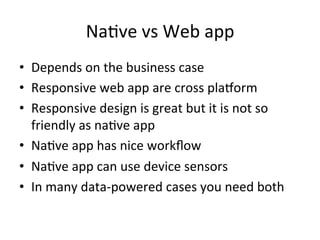 NaFve	
  vs	
  Web	
  app	
  
•  Depends	
  on	
  the	
  business	
  case	
  
•  Responsive	
  web	
  app	
  are	
  cross	
  plaworm	
  
•  Responsive	
  design	
  is	
  great	
  but	
  it	
  is	
  not	
  so	
  
friendly	
  as	
  naFve	
  app	
  
•  NaFve	
  app	
  has	
  nice	
  workﬂow	
  
•  NaFve	
  app	
  can	
  use	
  device	
  sensors	
  
•  In	
  many	
  data-­‐powered	
  cases	
  you	
  need	
  both	
  
 