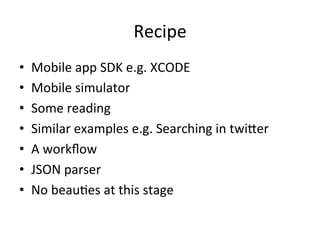 Recipe	
  
•  Mobile	
  app	
  SDK	
  e.g.	
  XCODE	
  
•  Mobile	
  simulator	
  
•  Some	
  reading	
  
•  Similar	
  examples	
  e.g.	
  Searching	
  in	
  twiLer	
  
•  A	
  workﬂow	
  
•  JSON	
  parser	
  
•  No	
  beauFes	
  at	
  this	
  stage	
  
 