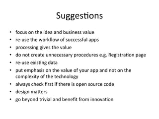 SuggesFons	
  
•  focus	
  on	
  the	
  idea	
  and	
  business	
  value	
  
•  re-­‐use	
  the	
  workﬂow	
  of	
  successful	
  apps	
  
•  processing	
  gives	
  the	
  value	
  
•  do	
  not	
  create	
  unnecessary	
  procedures	
  e.g.	
  RegistraFon	
  page	
  
•  re-­‐use	
  exisFng	
  data	
  
•  put	
  emphasis	
  on	
  the	
  value	
  of	
  your	
  app	
  and	
  not	
  on	
  the	
  
complexity	
  of	
  the	
  technology	
  
•  always	
  check	
  ﬁrst	
  if	
  there	
  is	
  open	
  source	
  code	
  
•  design	
  maLers	
  
•  go	
  beyond	
  trivial	
  and	
  beneﬁt	
  from	
  innovaFon	
  
 