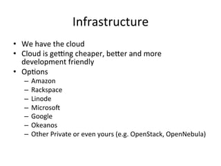 Infrastructure	
  
•  We	
  have	
  the	
  cloud	
  
•  Cloud	
  is	
  geJng	
  cheaper,	
  beLer	
  and	
  more	
  
development	
  friendly	
  	
  
•  OpFons	
  
–  Amazon	
  
–  Rackspace	
  
–  Linode	
  
–  MicrosoQ	
  
–  Google	
  
–  Okeanos	
  
–  Other	
  Private	
  or	
  even	
  yours	
  (e.g.	
  OpenStack,	
  OpenNebula)	
  
 