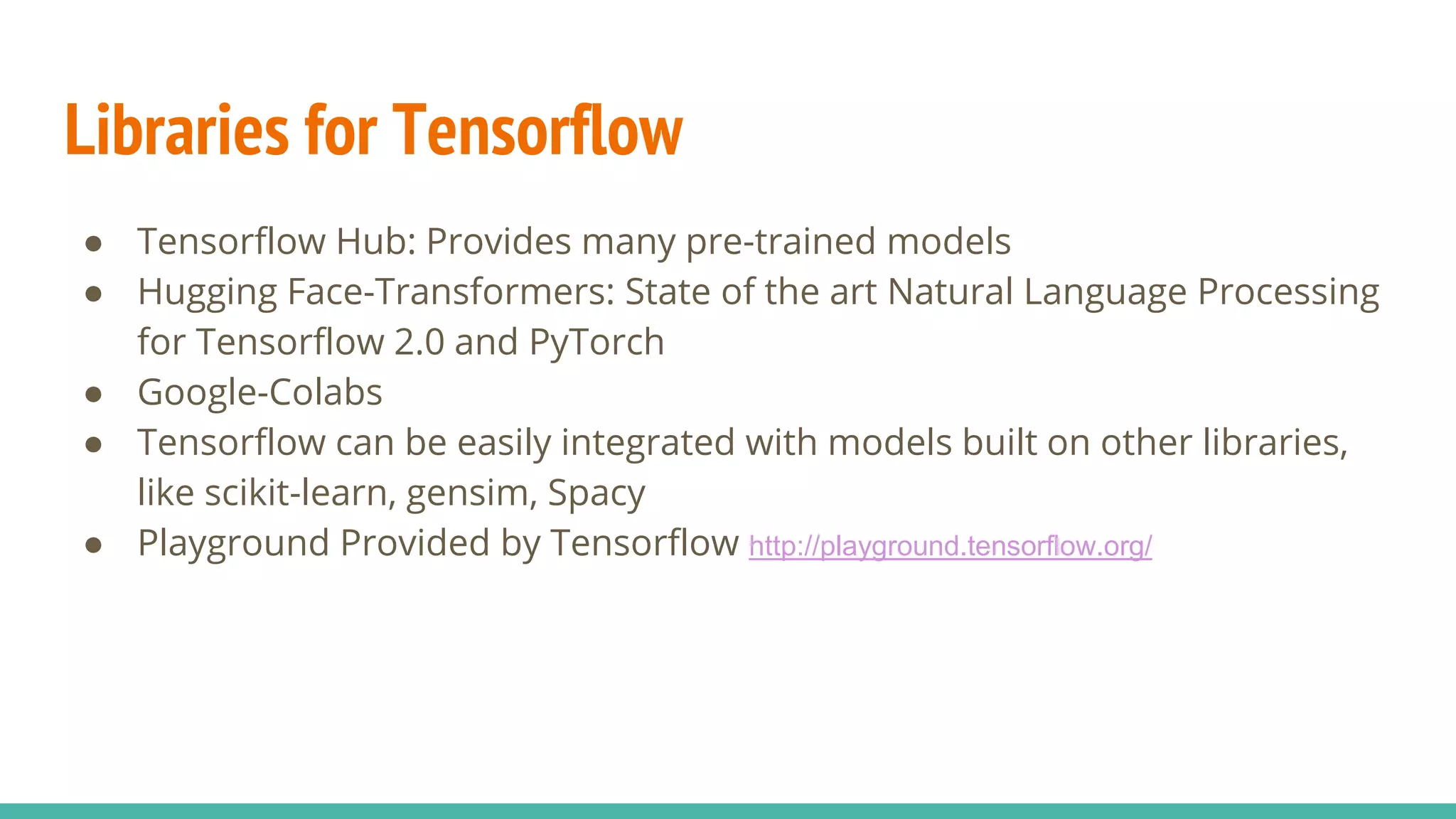 Libraries for Tensorflow
● Tensorflow Hub: Provides many pre-trained models
● Hugging Face-Transformers: State of the art Natural Language Processing
for Tensorflow 2.0 and PyTorch
● Google-Colabs
● Tensorflow can be easily integrated with models built on other libraries,
like scikit-learn, gensim, Spacy
● Playground Provided by Tensorflow http://playground.tensorflow.org/
 