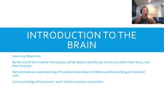INTRODUCTION TO THE
BRAIN
LearningObjectives:
By the end of this module Participants will be able to identify key structures within their brain, and
their function.
Demonstrate an understanding of how brains develop in children and the working of individual
cells.
Link knowledge of how brains ‘work’ to their practice as teachers
 