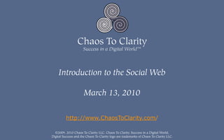 Introduction to the Social Web

                      March 13, 2010


          http://www.ChaosToClarity.com/

  ©2009, 2010 Chaos To Clarity LLC. Chaos To Clarity, Success in a Digital World,
Digital Success and the Chaos To Clarity logo are trademarks of Chaos To Clarity LLC.
 