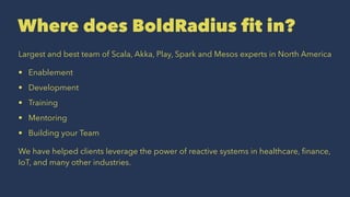 Where does BoldRadius fit in?
Largest and best team of Scala, Akka, Play, Spark and Mesos experts in North America
• Enablement
• Development
• Training
• Mentoring
• Building your Team
We have helped clients leverage the power of reactive systems in healthcare, ﬁnance,
IoT, and many other industries.
 