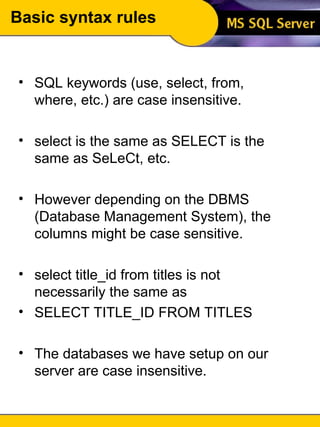 Basic syntax rules SQL keywords (use, select, from, where, etc.) are case insensitive. select is the same as SELECT is the same as SeLeCt, etc.  However depending on the DBMS (Database Management System), the columns might be case sensitive. select title_id from titles is not necessarily the same as SELECT TITLE_ID FROM TITLES The databases we have setup on our server are case insensitive. 