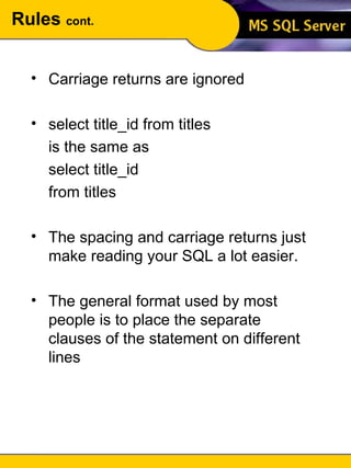 Rules  cont. Carriage returns are ignored select title_id from titles is the same as select title_id from titles The spacing and carriage returns just make reading your SQL a lot easier. The general format used by most people is to place the separate clauses of the statement on different lines 