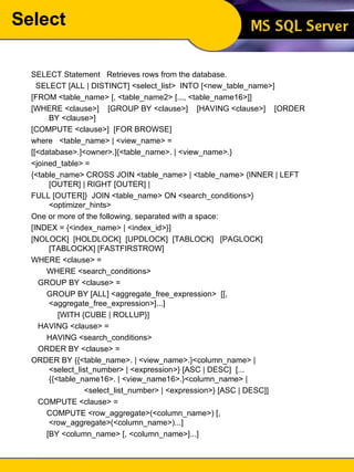 Select SELECT Statement  Retrieves rows from the database. SELECT [ALL | DISTINCT] <select_list>  INTO [<new_table_name>]  [FROM <table_name> [, <table_name2> [..., <table_name16>]] [WHERE <clause>]  [GROUP BY <clause>]  [HAVING <clause>]  [ORDER BY <clause>] [COMPUTE <clause>]  [FOR BROWSE] where  <table_name> | <view_name> = [[<database>.]<owner>.]{<table_name>. | <view_name>.} <joined_table> = {<table_name> CROSS JOIN <table_name> | <table_name> {INNER | LEFT [OUTER] | RIGHT [OUTER] | FULL [OUTER]}  JOIN <table_name> ON <search_conditions>} <optimizer_hints> One or more of the following, separated with a space: [INDEX = {<index_name> | <index_id>}] [NOLOCK]  [HOLDLOCK]  [UPDLOCK]  [TABLOCK]  [PAGLOCK]  [TABLOCKX] [FASTFIRSTROW] WHERE <clause> = WHERE <search_conditions> GROUP BY <clause> = GROUP BY [ALL] <aggregate_free_expression>  [[, <aggregate_free_expression>]...] [WITH {CUBE | ROLLUP}] HAVING <clause> = HAVING <search_conditions> ORDER BY <clause> = ORDER BY {{<table_name>. | <view_name>.}<column_name> | <select_list_number> | <expression>} [ASC | DESC]  [...{{<table_name16>. | <view_name16>.}<column_name> | <select_list_number> | <expression>} [ASC | DESC]] COMPUTE <clause> = COMPUTE <row_aggregate>(<column_name>) [, <row_aggregate>(<column_name>)...] [BY <column_name> [, <column_name>]...] 