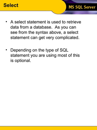 Select A select statement is used to retrieve data from a database.  As you can see from the syntax above, a select statement can get very complicated. Depending on the type of SQL statement you are using most of this is optional. 