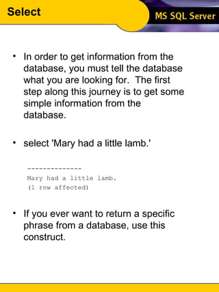 Select In order to get information from the database, you must tell the database what you are looking for.  The first step along this journey is to get some simple information from the database. select 'Mary had a little lamb.' -------------- Mary had a little lamb. (1 row affected) If you ever want to return a specific phrase from a database, use this construct. 