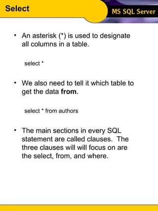 Select An asterisk (*) is used to designate all columns in a table. select * We also need to tell it which table to get the data  from . select * from authors The main sections in every SQL statement are called clauses.  The three clauses will will focus on are the select, from, and where. 