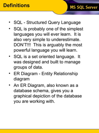 Definitions SQL - Structured Query Language SQL is probably one of the simplest languages you will ever learn.  It is also very simple to underestimate.  DON’T!!!  This is arguably the most powerful language you will learn. SQL is a set oriented language.  It was designed and built to manage groups of data. ER Diagram - Entity Relationship diagram An ER Diagram, also known as a database schema, gives you a graphical depiction of the database you are working with. 