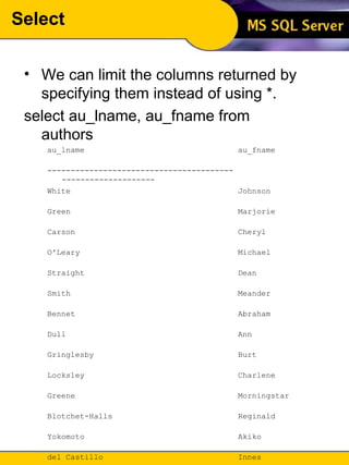 Select We can limit the columns returned by specifying them instead of using *. select au_lname, au_fname from authors au_lname  au_fname  ---------------------------------------- --------------------  White  Johnson  Green  Marjorie  Carson  Cheryl  O'Leary  Michael  Straight  Dean  Smith  Meander  Bennet  Abraham  Dull  Ann  Gringlesby  Burt  Locksley  Charlene  Greene  Morningstar  Blotchet-Halls  Reginald  Yokomoto  Akiko  del Castillo  Innes  DeFrance  Michel  Stringer  Dirk  MacFeather  Stearns  Karsen  Livia  Panteley  Sylvia  Hunter  Sheryl  McBadden  Heather  Ringer  Anne  Ringer  Albert  (23 row(s) affected) 