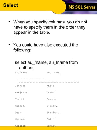 Select When you specify columns, you do not have to specify them in the order they appear in the table. You could have also executed the following: select au_fname, au_lname from authors   au_fname  au_lname  -------------------- ----------------------------------------  Johnson  White  Marjorie  Green  Cheryl  Carson  Michael  O'Leary  Dean  Straight  Meander  Smith  Abraham  Bennet  Ann  Dull  Burt  Gringlesby  ... (23 row(s) affected) 
