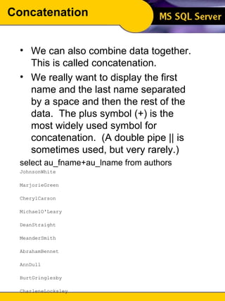 Concatenation We can also combine data together.  This is called concatenation. We really want to display the first name and the last name separated by a space and then the rest of the data.  The plus symbol (+) is the most widely used symbol for concatenation.  (A double pipe || is sometimes used, but very rarely.) select au_fname+au_lname from authors JohnsonWhite  MarjorieGreen  CherylCarson  MichaelO'Leary  DeanStraight  MeanderSmith  AbrahamBennet  AnnDull  BurtGringlesby  CharleneLocksley  MorningstarGreene  ReginaldBlotchet-Halls  AkikoYokomoto  Innesdel Castillo  ... (23 row(s) affected) 