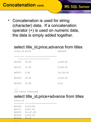 Concatenation  cont. Concatenation is used for string (character) data.  If a concatenation operator (+) is used on numeric data, the data is simply added together. select title_id,price,advance from titles title_id price  advance  -------- -------------------------- --------------------------  BU1032  19.99  5,000.00  BU1111  11.95  5,000.00  BU2075  2.99  10,125.00  BU7832  19.99  5,000.00  MC2222  19.99  0.00  ... (18 row(s) affected) select title_id,price+advance from titles title_id  -------- --------------------------  BU1032  5,019.99  BU1111  5,011.95  BU2075  10,127.99  BU7832  5,019.99  MC2222  19.99  ... (18 row(s) affected) 