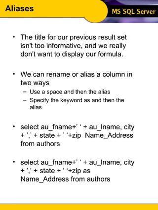 Aliases The title for our previous result set isn't too informative, and we really don't want to display our formula. We can rename or alias a column in two ways Use a space and then the alias Specify the keyword as and then the alias select au_fname+’ ‘ + au_lname, city + ’,’ + state + ’ ‘+zip  Name_Address from authors select au_fname+’ ‘ + au_lname, city + ’,’ + state + ’ ‘+zip as Name_Address from authors 