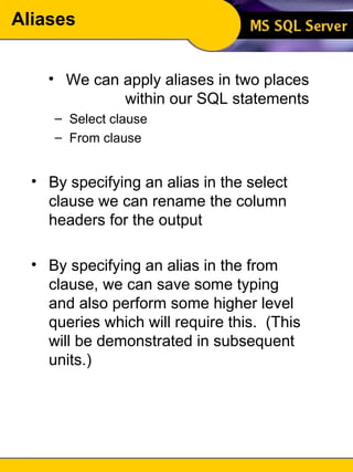 Aliases We can apply aliases in two places within our SQL statements Select clause From clause By specifying an alias in the select clause we can rename the column headers for the output By specifying an alias in the from clause, we can save some typing and also perform some higher level queries which will require this.  (This will be demonstrated in subsequent units.) 