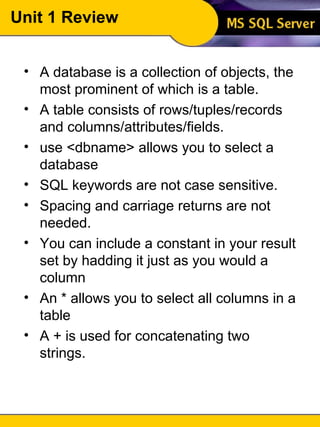 Unit 1 Review A database is a collection of objects, the most prominent of which is a table. A table consists of rows/tuples/records and columns/attributes/fields. use <dbname> allows you to select a database SQL keywords are not case sensitive. Spacing and carriage returns are not needed. You can include a constant in your result set by hadding it just as you would a column An * allows you to select all columns in a table A + is used for concatenating two strings. 