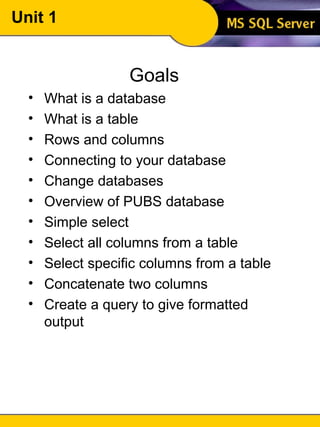 Unit 1 Goals What is a database What is a table Rows and columns Connecting to your database Change databases Overview of PUBS database Simple select Select all columns from a table Select specific columns from a table Concatenate two columns Create a query to give formatted output 