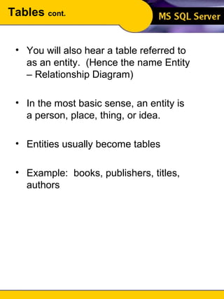Tables  cont. You will also hear a table referred to as an entity.  (Hence the name Entity – Relationship Diagram) In the most basic sense, an entity is a person, place, thing, or idea. Entities usually become tables Example:  books, publishers, titles, authors 