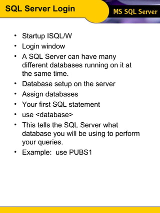 SQL Server Login Startup ISQL/W Login window A SQL Server can have many different databases running on it at the same time.  Database setup on the server  Assign databases Your first SQL statement use <database> This tells the SQL Server what database you will be using to perform your queries. Example:  use PUBS1 