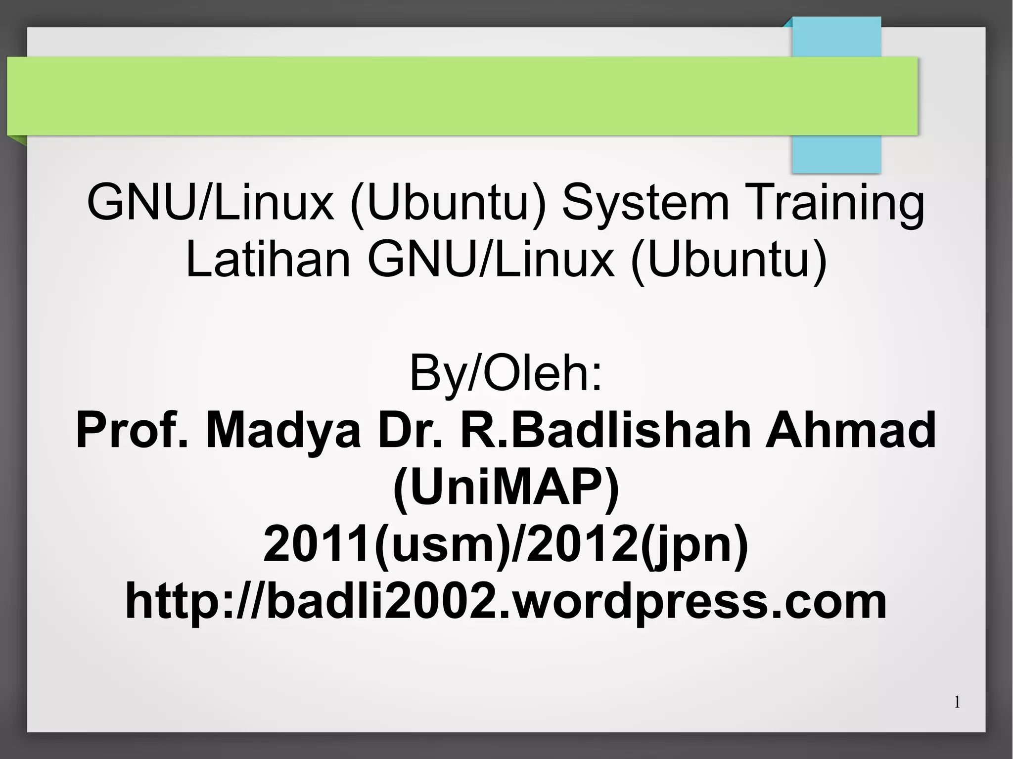 GNU/Linux (Ubuntu) System Training
Latihan GNU/Linux (Ubuntu)
By/Oleh:
Prof. Madya Dr. R.Badlishah Ahmad
(UniMAP)
2011(usm)/2012(jpn)
http://badli2002.wordpress.com
1

 