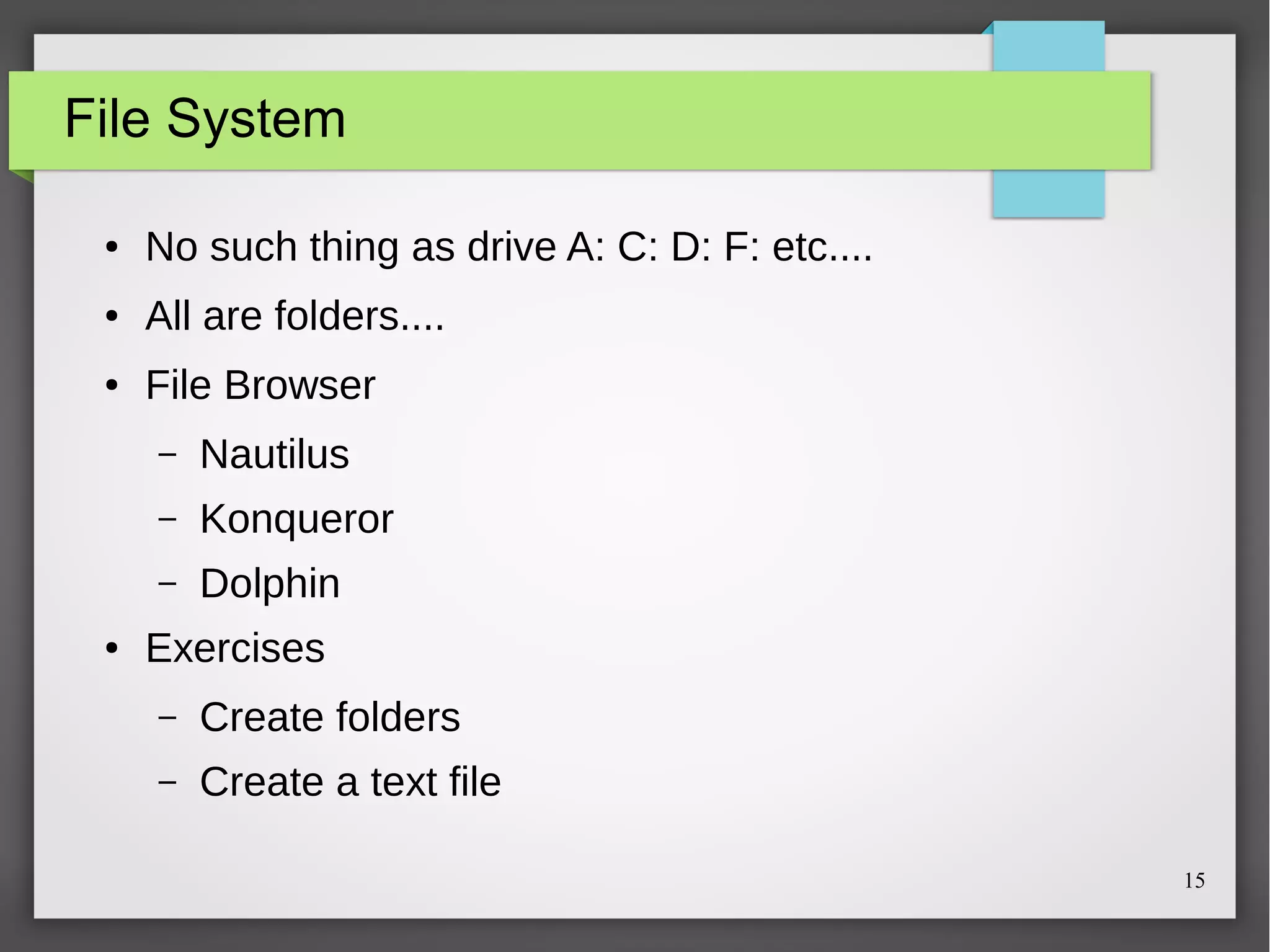 File System
●

No such thing as drive A: C: D: F: etc....

●

All are folders....

●

File Browser
–
–

Konqueror

–
●

Nautilus
Dolphin

Exercises
–

Create folders

–

Create a text file
15

 