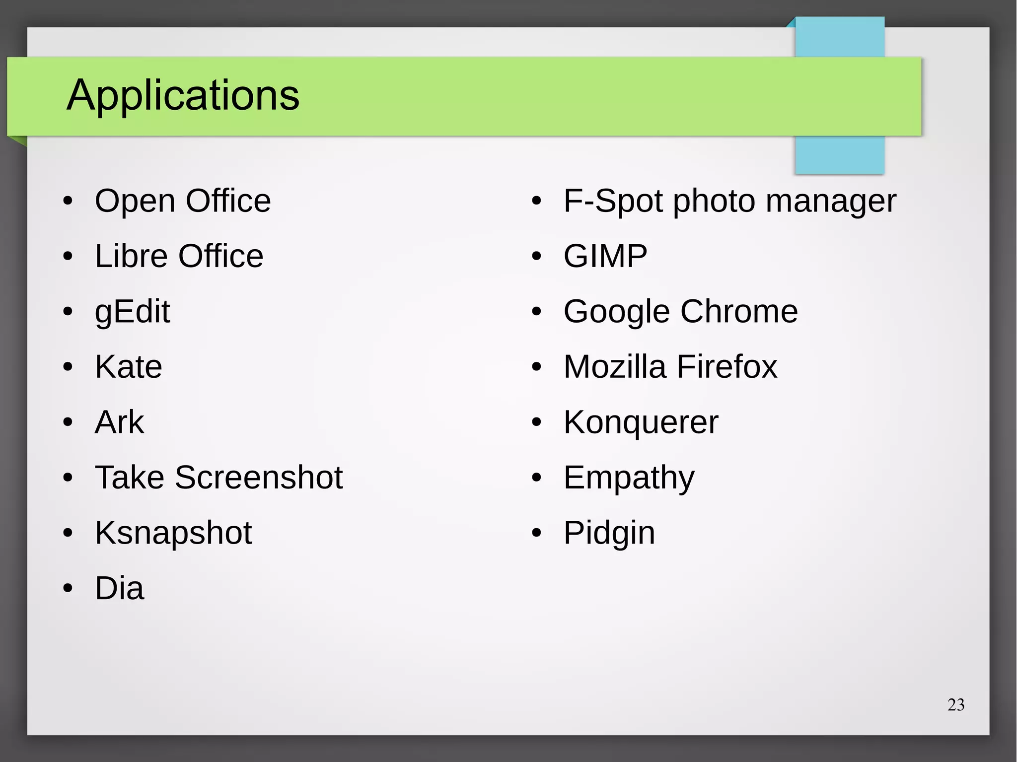 Applications
●

Open Office

●

F-Spot photo manager

●

Libre Office

●

GIMP

●

gEdit

●

Google Chrome

●

Kate

●

Mozilla Firefox

●

Ark

●

Konquerer

●

Take Screenshot

●

Empathy

●

Ksnapshot

●

Pidgin

●

Dia

23

 