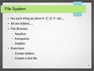 File System
●

No such thing as drive A: C: D: F: etc....

●

All are folders....

●

File Browser
–
–

Konqueror

–
●

Nautilus
Dolphin

Exercises
–

Create folders

–

Create a text file
15

 