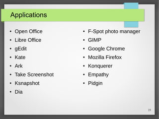 Applications
●

Open Office

●

F-Spot photo manager

●

Libre Office

●

GIMP

●

gEdit

●

Google Chrome

●

Kate

●

Mozilla Firefox

●

Ark

●

Konquerer

●

Take Screenshot

●

Empathy

●

Ksnapshot

●

Pidgin

●

Dia

23

 