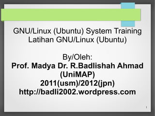 GNU/Linux (Ubuntu) System Training
Latihan GNU/Linux (Ubuntu)
By/Oleh:
Prof. Madya Dr. R.Badlishah Ahmad
(UniMAP)
2011(usm)/2012(jpn)
http://badli2002.wordpress.com
1

 