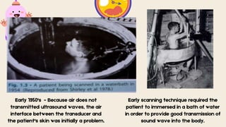 Early 1950's - Because air does not
transmitted ultrasound waves, the air
interface between the transducer and
the patient's skin was initially a problem.
Early scanning technique required the
patient to immersed in a bath of water
in order to provide good transmission of
sound wave into the body.
 