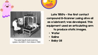 Late 1950's - the first contact
compound B-Scanner (using olive oil
as a lubricant) was developed. This
equipment used an articulating arm
to produce static images.
• Water
• Saline
• Baby Oil
 