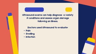 Ultrasound exams can help diagnose a variety
if conditions and assess organ damage
following an illness.
Doctors used Ultrasound to evaluate:
• Pain
• Swelling
• Infection
 