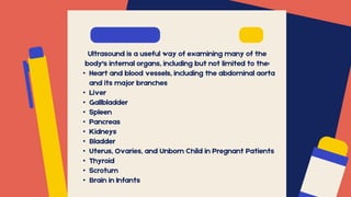 Ultrasound is a useful way of examining many of the
body's internal organs, including but not limited to the:
• Heart and blood vessels, including the abdominal aorta
and its major branches
• Liver
• Gallbladder
• Spleen
• Pancreas
• Kidneys
• Bladder
• Uterus, Ovaries, and Unborn Child in Pregnant Patients
• Thyroid
• Scrotum
• Brain in Infants
 