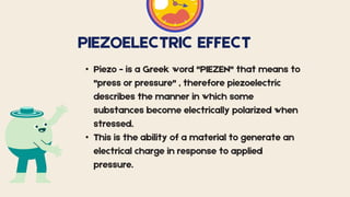 PIEZOELECTRIC EFFECT
• Piezo - is a Greek word "PIEZEN" that means to
"press or pressure" , therefore piezoelectric
describes the manner in which some
substances become electrically polarized when
stressed.
• This is the ability of a material to generate an
electrical charge in response to applied
pressure.
 